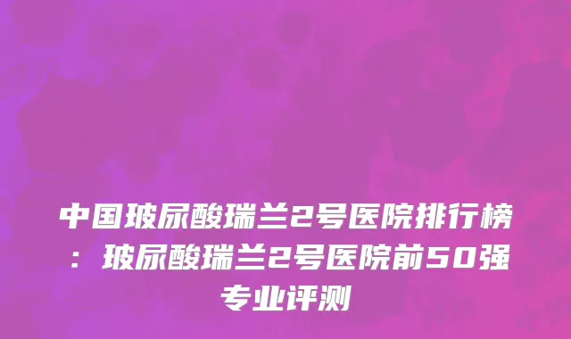中国玻尿酸瑞兰2号医院排行榜：玻尿酸瑞兰2号医院前50强专业评测