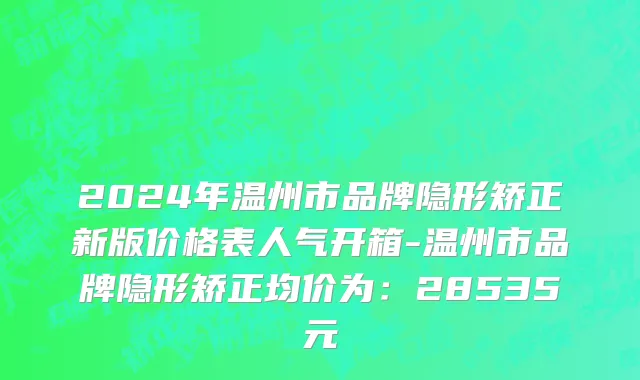 2024年温州市品牌隐形矫正新版价格表人气开箱-温州市品牌隐形矫正均价为：28535元