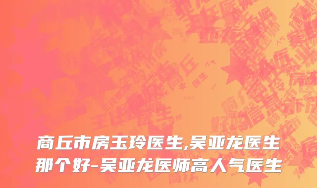 商丘市房玉玲医生,吴亚龙医生那个好-吴亚龙医师高人气医生