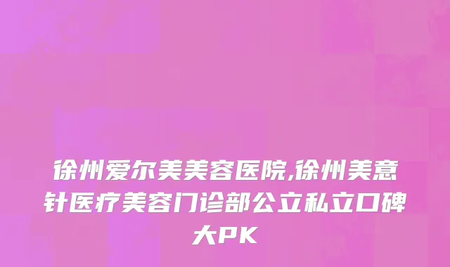 徐州爱尔美美容医院,徐州美意针医疗美容门诊部公立私立口碑大PK