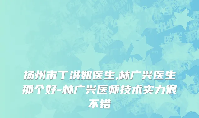 扬州市丁洪如医生,林广兴医生那个好-林广兴医师技术实力很不错