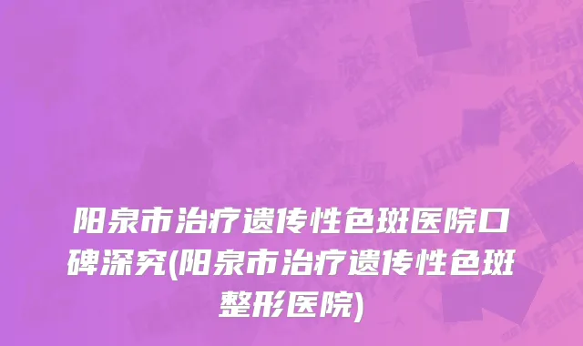 阳泉市治疗遗传性色斑医院口碑深究(阳泉市治疗遗传性色斑整形医院)