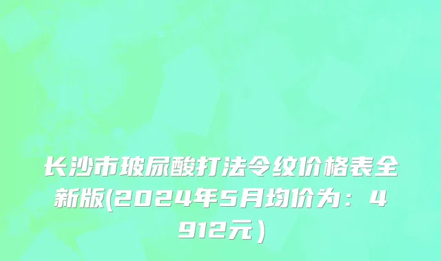 长沙市玻尿酸打法令纹价格表全新版(2024年5月均价为：4912元）