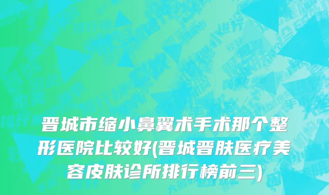 晋城市缩小鼻翼术手术那个整形医院比较好(晋城晋肤医疗美容皮肤诊所排行榜前三)