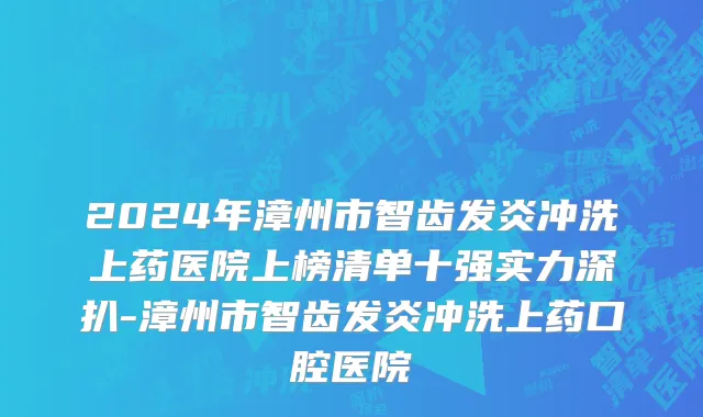 2024年漳州市智齿发炎冲洗上药医院上榜清单十强实力深扒-漳州市智齿发炎冲洗上药口腔医院