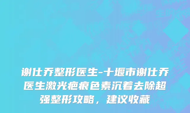 谢仕乔整形医生-十堰市谢仕乔医生激光疤痕色素沉着去除超强整形攻略，建议收藏