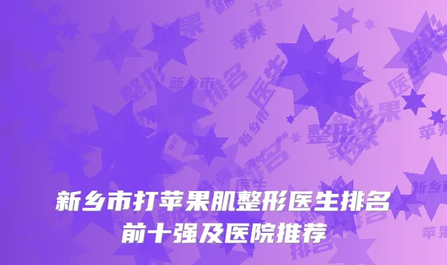 新乡市打苹果肌整形医生排名前十强及医院推荐