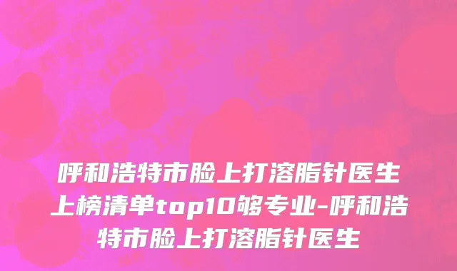 呼和浩特市脸上打溶脂针医生上榜清单top10够专业-呼和浩特市脸上打溶脂针医生