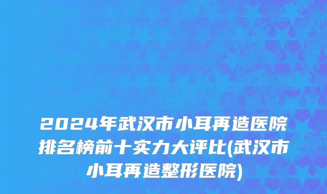 2024年武汉市小耳再造医院排名榜前十实力大评比(武汉市小耳再造整形医院)