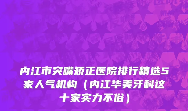 内江市突嘴矫正医院排行精选5家人气机构（内江华美牙科这十家实力不俗）