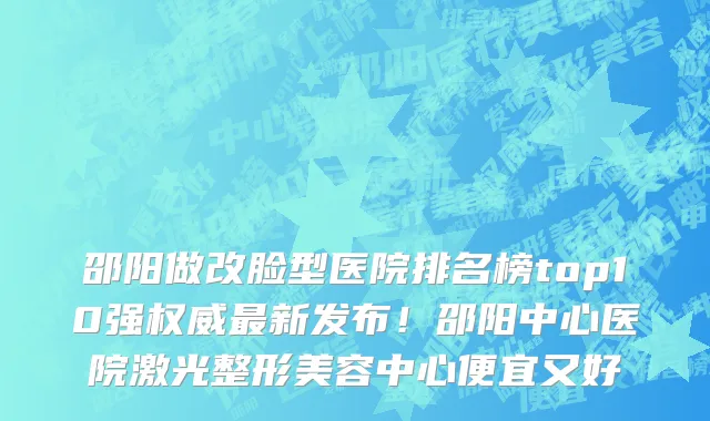 邵阳做改脸型医院排名榜top10强权威最新发布！邵阳中心医院激光整形美容中心便宜又好