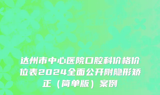达州市中心医院口腔科价格价位表2024全面公开附隐形矫正（简单版）案例
