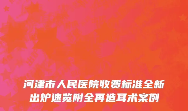 河津市人民医院收费标准全新出炉速览附全再造耳术案例
