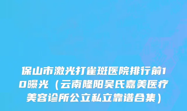 保山市激光打雀斑医院排行前10曝光（云南隆阳吴氏嘉美医疗美容诊所公立私立靠谱合集）