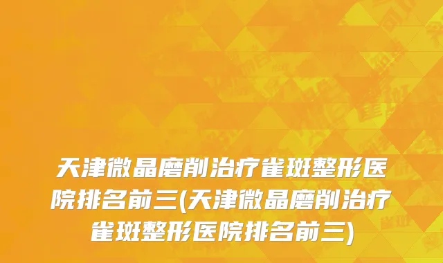 天津微晶磨削治疗雀斑整形医院排名前三(天津微晶磨削治疗雀斑整形医院排名前三)