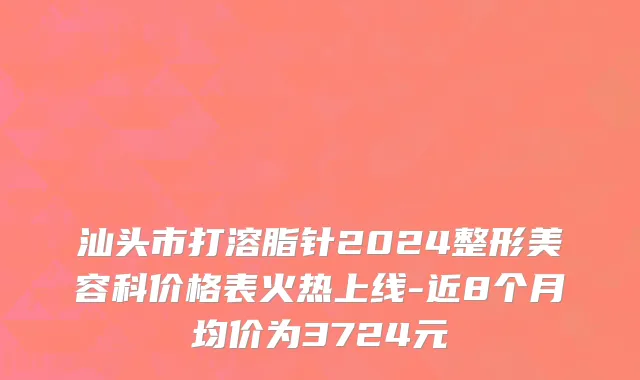 汕头市打溶脂针2024整形美容科价格表火热上线-近8个月均价为3724元