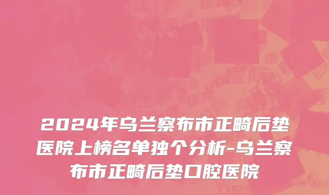 2024年乌兰察布市正畸后垫医院上榜名单独个分析-乌兰察布市正畸后垫口腔医院