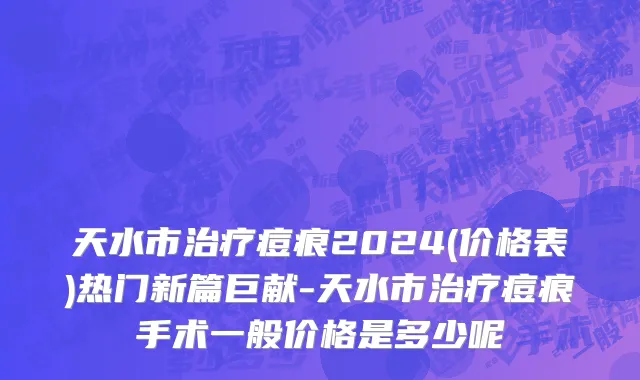 天水市治疗痘痕2024(价格表)热门新篇巨献-天水市治疗痘痕手术一般价格是多少呢