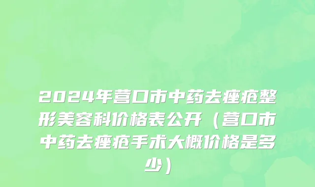 2024年营口市中药去痤疮整形美容科价格表公开（营口市中药去痤疮手术大概价格是多少）