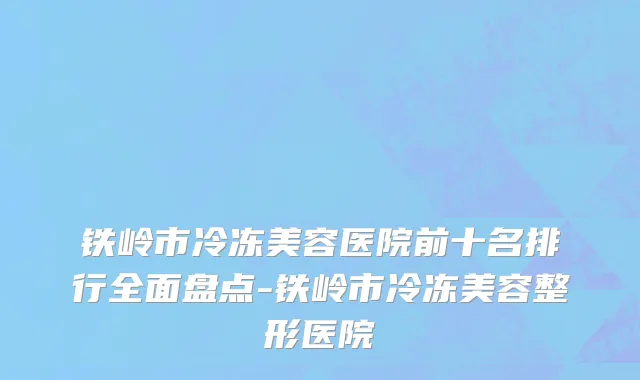 铁岭市冷冻美容医院前十名排行全面盘点-铁岭市冷冻美容整形医院