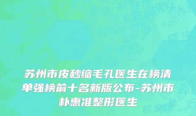 苏州市皮秒缩毛孔医生在榜清单强榜前十名新版公布-苏州市朴惠准整形医生