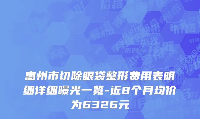 惠州市切除眼袋整形费用表明细详细曝光一览-近8个月均价为6326元