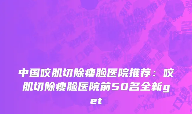 中国咬肌切除瘦脸医院推荐：咬肌切除瘦脸医院前50名全新get