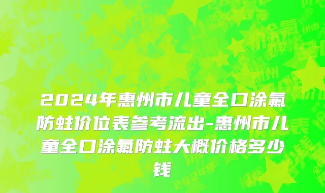 2024年惠州市儿童全口涂氟防蛀价位表参考流出-惠州市儿童全口涂氟防蛀大概价格多少钱