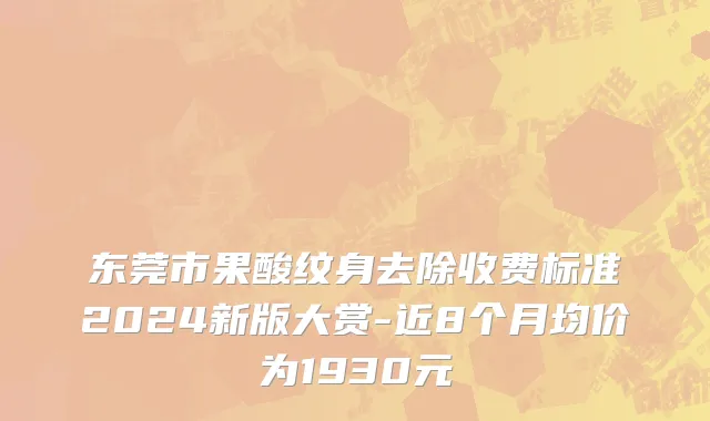 东莞市果酸纹身去除收费标准2024新版大赏-近8个月均价为1930元