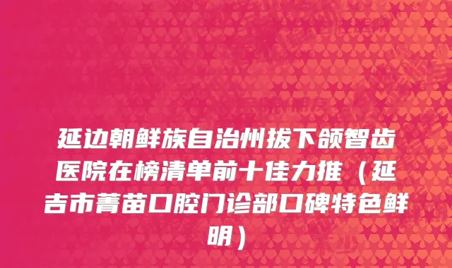 延边朝鲜族自治州拔下颌智齿医院在榜清单前十佳力推（延吉市菁苗口腔门诊部口碑特色鲜明）