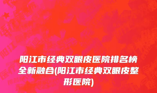 阳江市经典双眼皮医院排名榜全新融合(阳江市经典双眼皮整形医院)