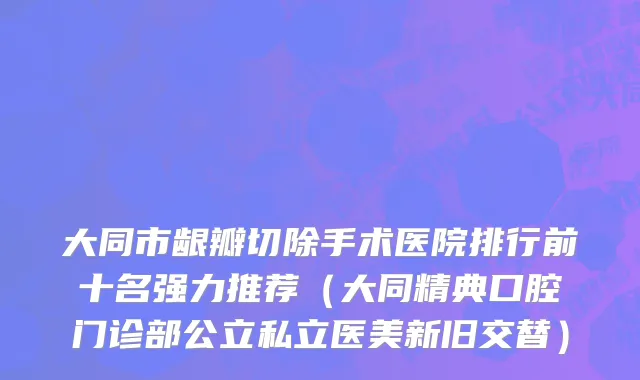 大同市龈瓣切除手术医院排行前十名强力推荐（大同精典口腔门诊部公立私立医美新旧交替）