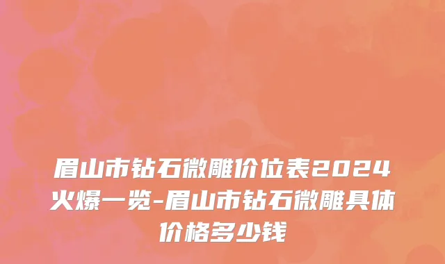 眉山市钻石微雕价位表2024火爆一览-眉山市钻石微雕具体价格多少钱
