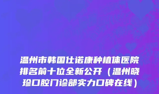 温州市韩国仕诺康种植体医院排名前十位全新公开（温州晓珍口腔门诊部实力口碑在线）