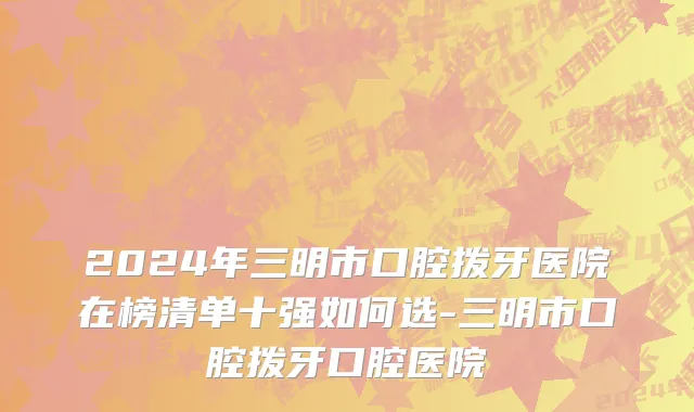 2024年三明市口腔拨牙医院在榜清单十强如何选-三明市口腔拨牙口腔医院