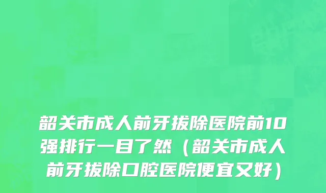 韶关市成人前牙拔除医院前10强排行一目了然（韶关市成人前牙拔除口腔医院便宜又好）