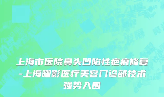 上海市医院鼻头凹陷性疤痕修复-上海曜影医疗美容门诊部技术强势入围