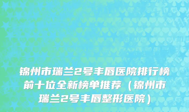 锦州市瑞兰2号丰唇医院排行榜前十位全新榜单推荐（锦州市瑞兰2号丰唇整形医院）