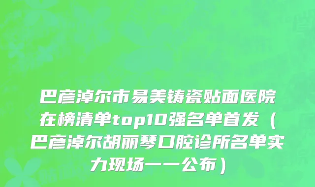 巴彦淖尔市易美铸瓷贴面医院在榜清单top10强名单首发（巴彦淖尔胡丽琴口腔诊所名单实力现场一一公布）