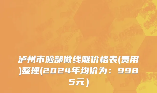 泸州市脸部做线雕价格表(费用)整理(2024年均价为：9985元）