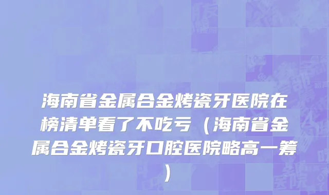 海南省金属合金烤瓷牙医院在榜清单看了不吃亏（海南省金属合金烤瓷牙口腔医院略高一筹）