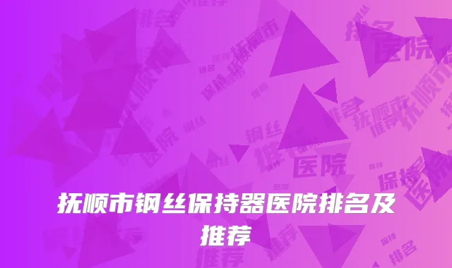 抚顺市钢丝保持器医院排名及推荐