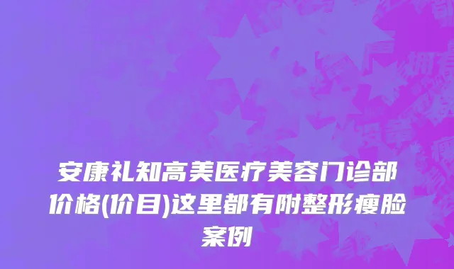 安康礼知高美医疗美容门诊部价格(价目)这里都有附整形瘦脸案例