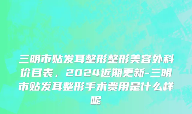 三明市贴发耳整形整形美容外科价目表，2024近期更新-三明市贴发耳整形手术费用是什么样呢