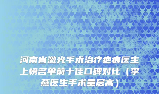 河南省激光手术治疗疤痕医生上榜名单前十佳口碑对比（李燕医生手术量居高）
