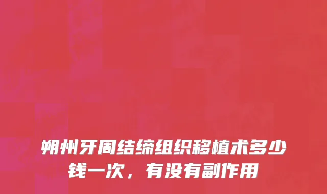 朔州牙周结缔组织移植术多少钱一次，有没有副作用