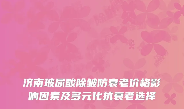 济南玻尿酸除皱防衰老价格影响因素及多元化抗衰老选择