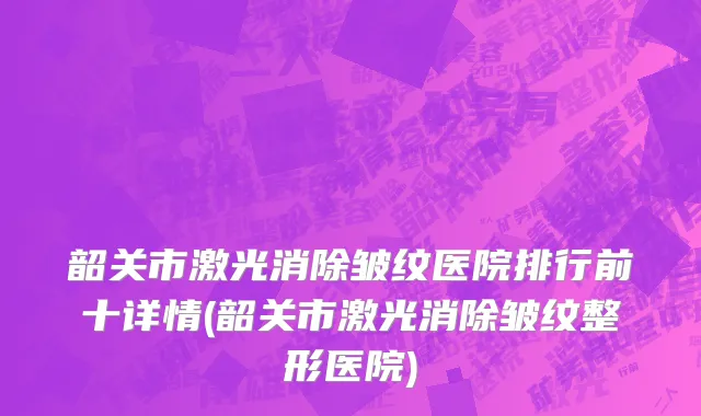 韶关市激光消除皱纹医院排行前十详情(韶关市激光消除皱纹整形医院)