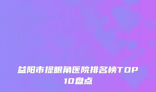 益阳市提眼角医院排名榜TOP10盘点