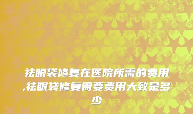 祛眼袋修复在医院所需的费用,祛眼袋修复需要费用大致是多少